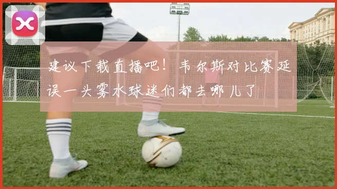 建议下载直播吧！韦尔斯对比赛延误一头雾水球迷们都去哪儿了