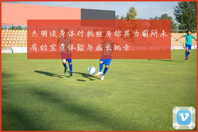 杰明谈身体对抗经历称其为前所未有的宝贵体验与成长机会
