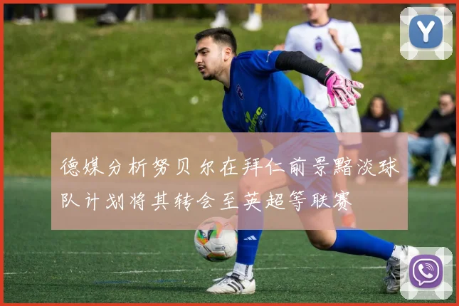 德媒分析努贝尔在拜仁前景黯淡球队计划将其转会至英超等联赛
