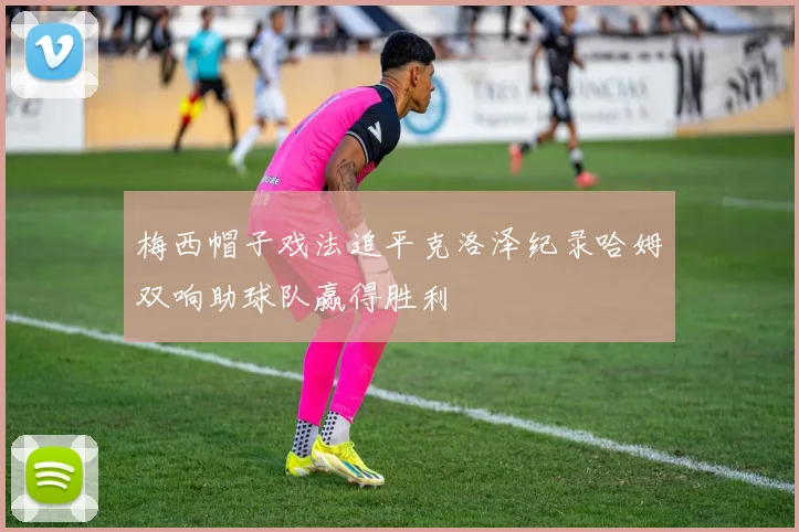 梅西帽子戏法追平克洛泽纪录哈姆双响助球队赢得胜利