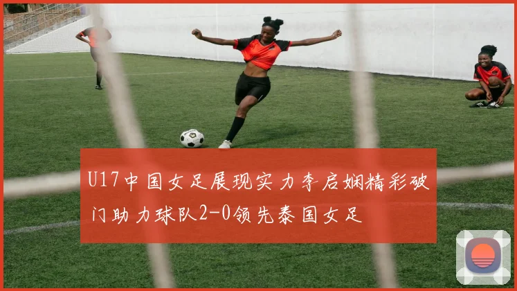 U17中国女足展现实力李启娴精彩破门助力球队2-0领先泰国女足