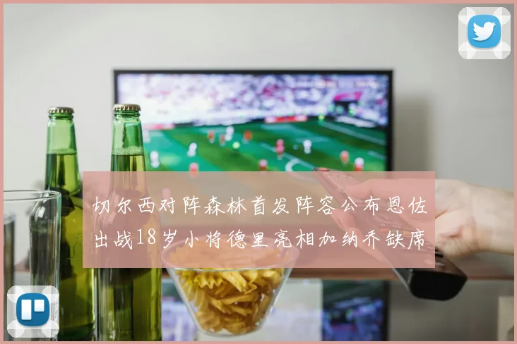 切尔西对阵森林首发阵容公布恩佐出战18岁小将德里亮相加纳乔缺席