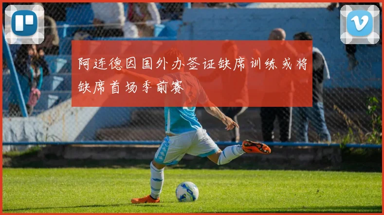 阿连德因国外办签证缺席训练或将缺席首场季前赛