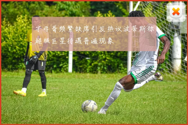字母哥频繁缺席引发热议波蒂斯称超级巨星待遇普遍现象