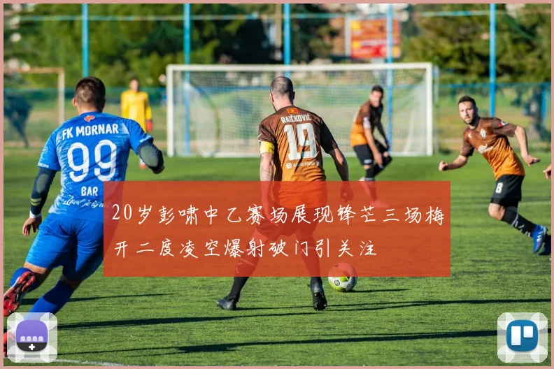 20岁彭啸中乙赛场展现锋芒三场梅开二度凌空爆射破门引关注