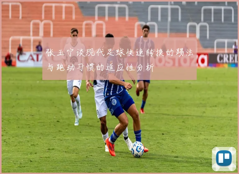 张玉宁谈现代足球快速转换的踢法与跑动习惯的适应性分析