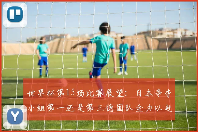 世界杯第15场比赛展望：日本争夺小组第一还是第三德国队全力以赴不轻言放水