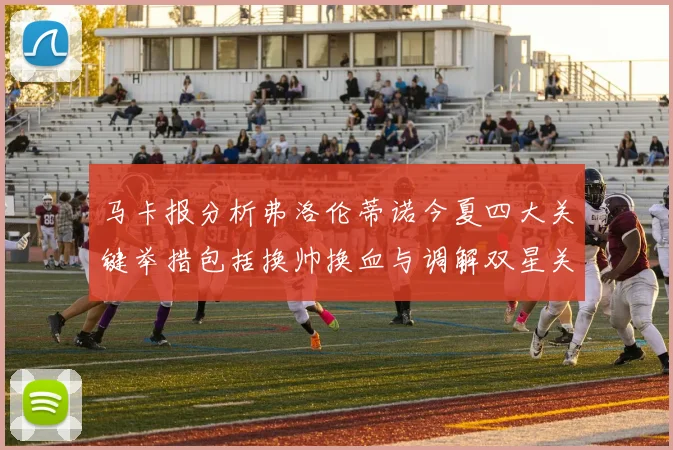 马卡报分析弗洛伦蒂诺今夏四大关键举措包括换帅换血与调解双星关系