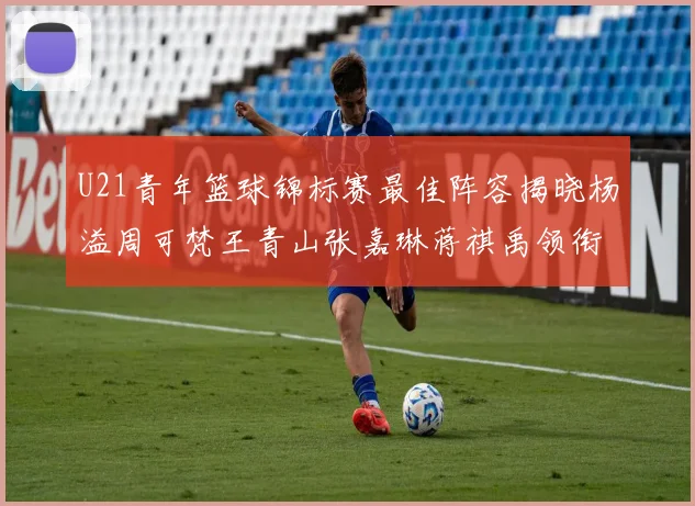 U21青年篮球锦标赛最佳阵容揭晓杨溢周可梵王青山张嘉琳蒋祺禹领衔出战