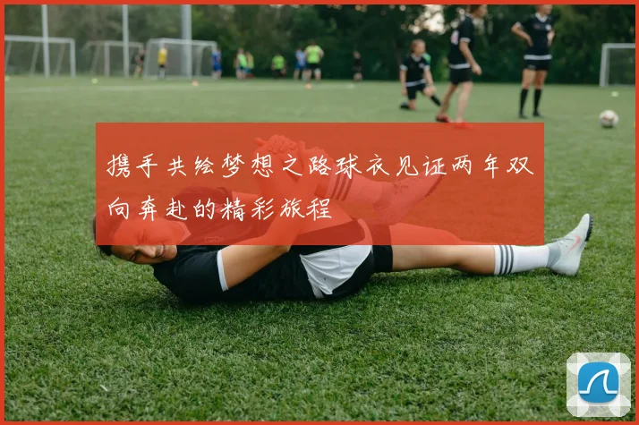 携手共绘梦想之路球衣见证两年双向奔赴的精彩旅程