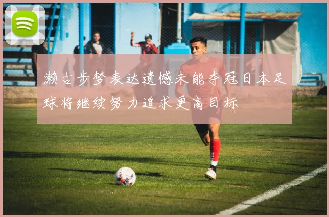 濑古步梦表达遗憾未能夺冠日本足球将继续努力追求更高目标