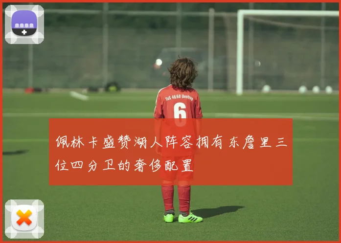 佩林卡盛赞湖人阵容拥有东詹里三位四分卫的奢侈配置