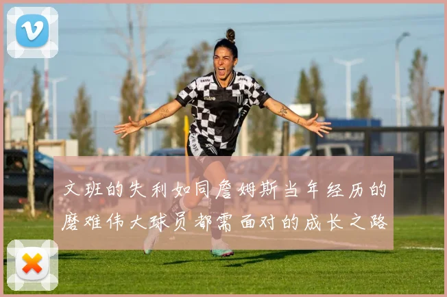 文班的失利如同詹姆斯当年经历的磨难伟大球员都需面对的成长之路