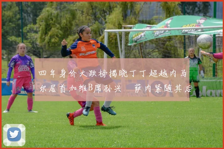 四年身价大跌榜揭晓丁丁超越内马尔居首加维B席孙兴慜萨内紧随其后