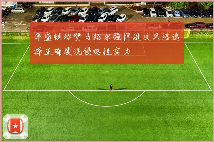 华盛顿称赞马绍尔强悍进攻风格选择正确展现侵略性实力