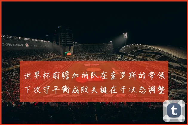 世界杯前瞻加纳队在奎罗斯的带领下攻守平衡成败关键在于状态调整