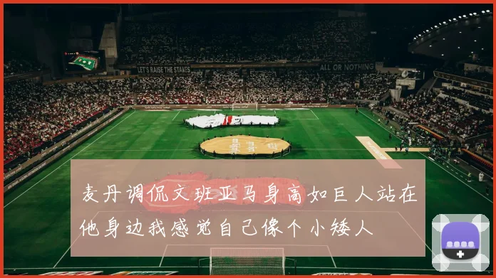 麦丹调侃文班亚马身高如巨人站在他身边我感觉自己像个小矮人