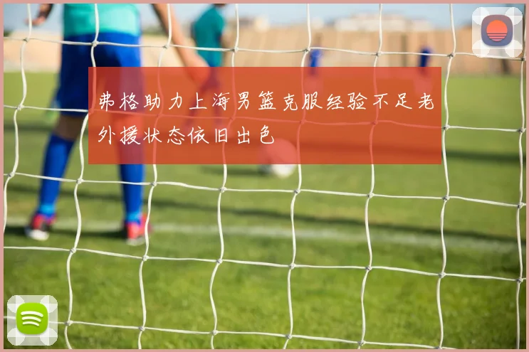 弗格助力上海男篮克服经验不足老外援状态依旧出色