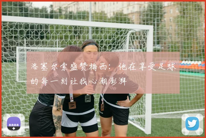 洛塞尔索盛赞梅西：他在享受足球的每一刻让我心潮澎湃