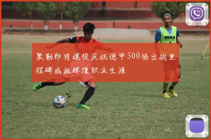 聚勒即将退役庆祝德甲300场出战里程碑成就辉煌职业生涯