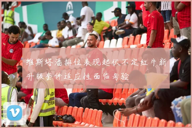 维斯塔潘排位表现起伏不定红牛新升级套件适应性面临考验